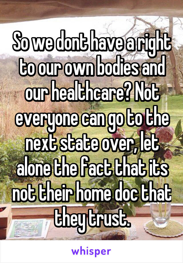 So we dont have a right to our own bodies and our healthcare? Not everyone can go to the next state over, let alone the fact that its not their home doc that they trust.