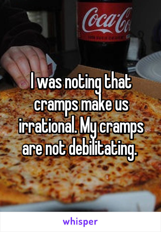 I was noting that cramps make us irrational. My cramps are not debilitating. 