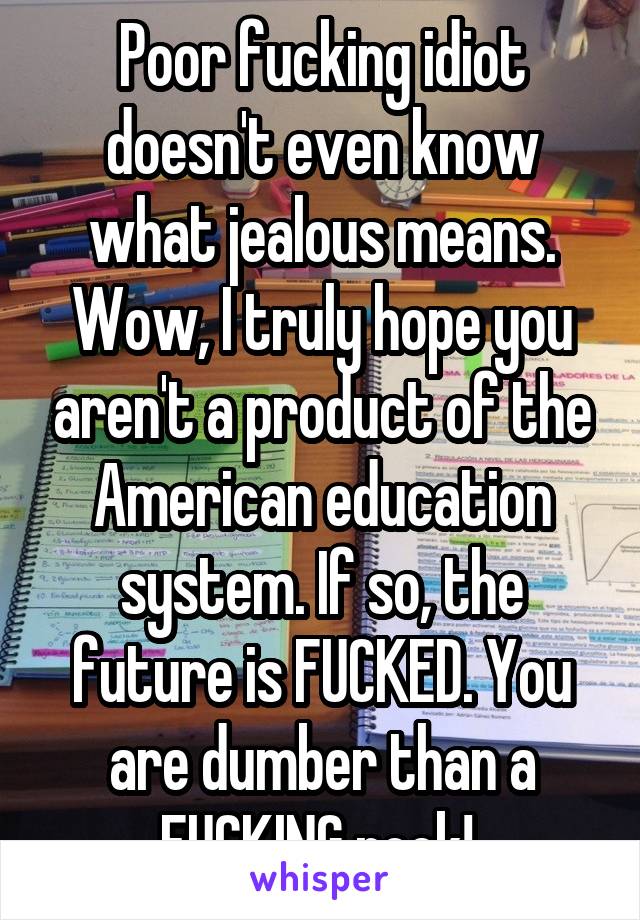 Poor fucking idiot doesn't even know what jealous means. Wow, I truly hope you aren't a product of the American education system. If so, the future is FUCKED. You are dumber than a FUCKING rock! 