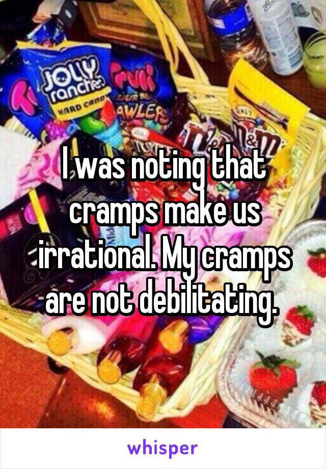 I was noting that cramps make us irrational. My cramps are not debilitating. 