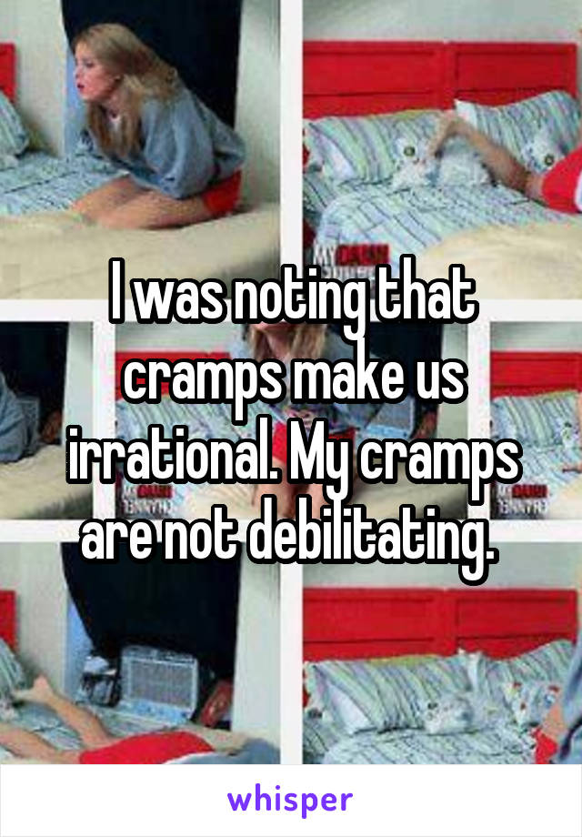 I was noting that cramps make us irrational. My cramps are not debilitating. 