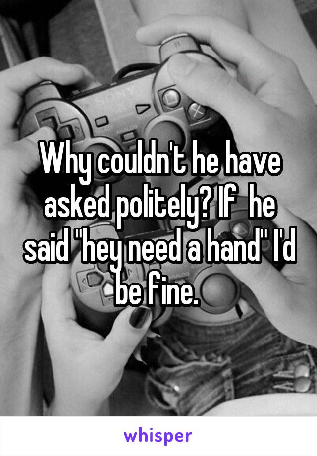 Why couldn't he have asked politely? If  he said "hey need a hand" I'd be fine. 