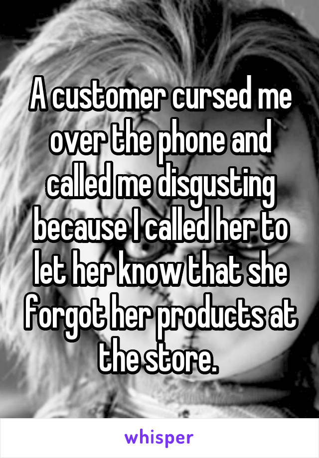 A customer cursed me over the phone and called me disgusting because I called her to let her know that she forgot her products at the store. 