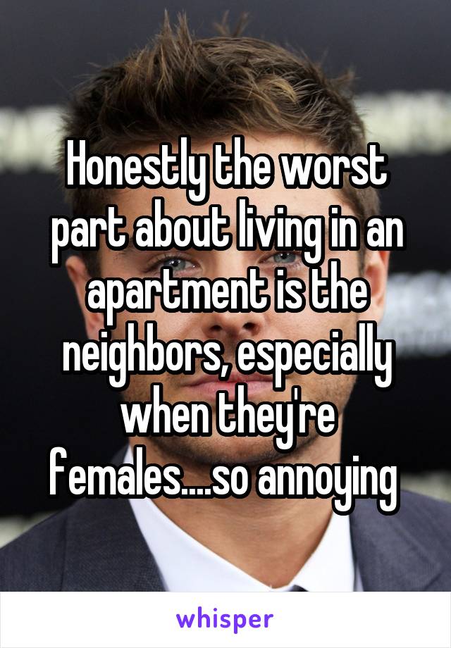 Honestly the worst part about living in an apartment is the neighbors, especially when they're females....so annoying 