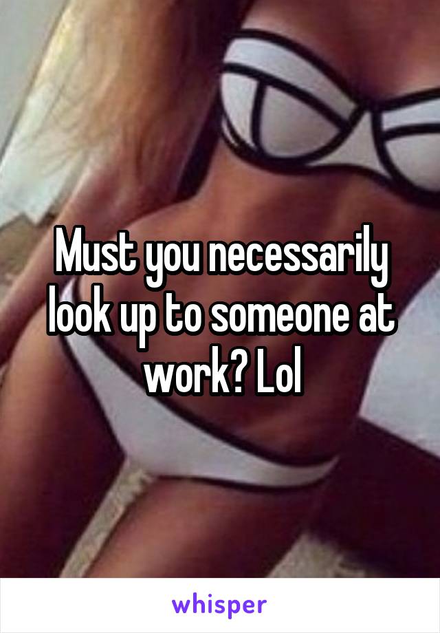 Must you necessarily look up to someone at work? Lol