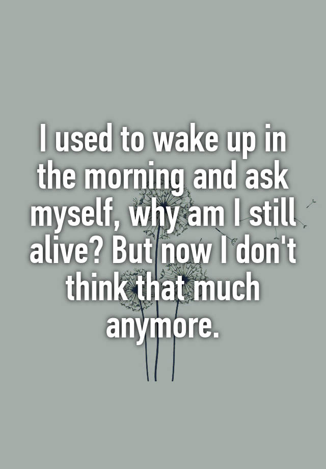 i-used-to-wake-up-in-the-morning-and-ask-myself-why-am-i-still-alive