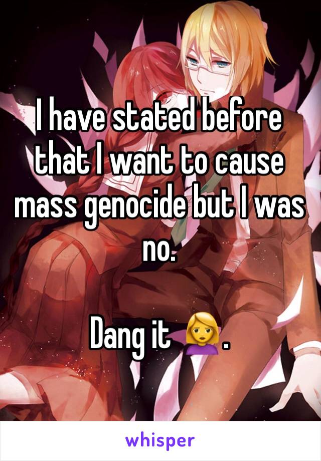 I have stated before that I want to cause mass genocide but I was no. 

Dang it 🙎. 