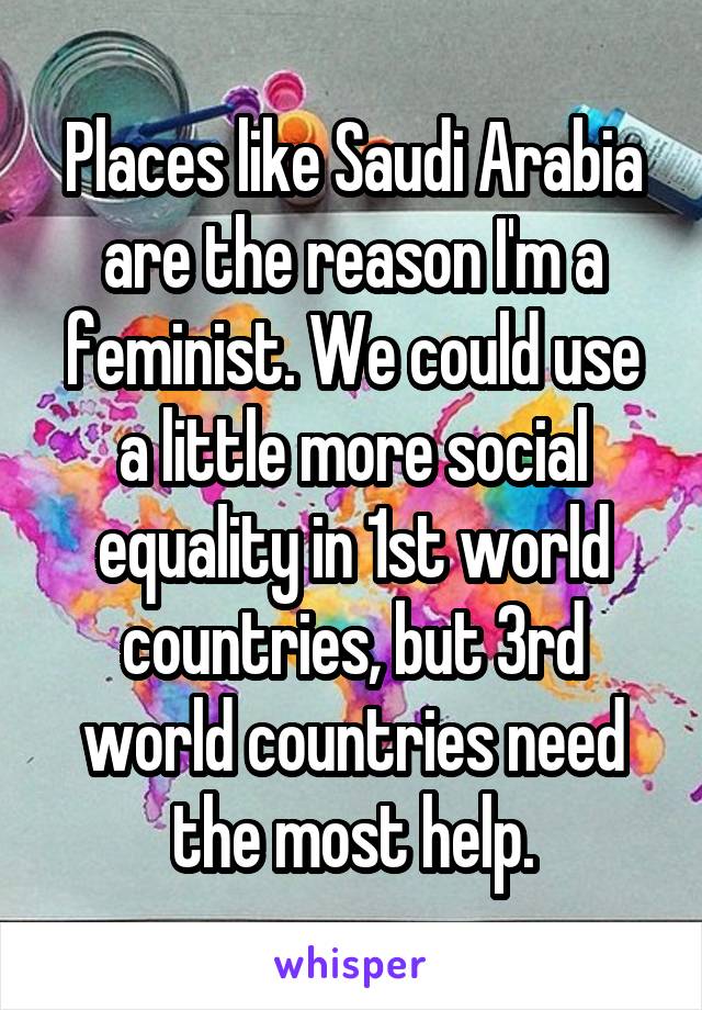 Places like Saudi Arabia are the reason I'm a feminist. We could use a little more social equality in 1st world countries, but 3rd world countries need the most help.