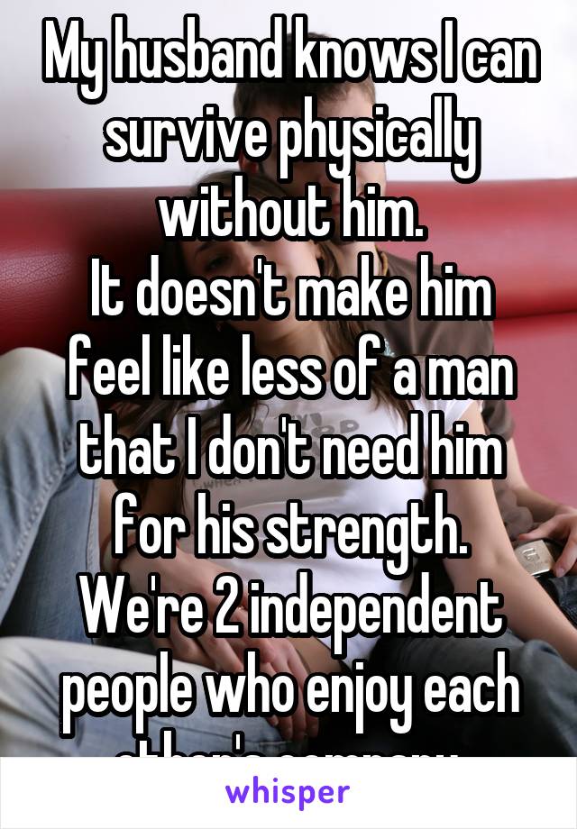 My husband knows I can survive physically without him.
It doesn't make him feel like less of a man that I don't need him for his strength.
We're 2 independent people who enjoy each other's company.