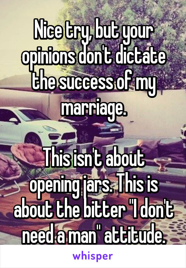 Nice try, but your opinions don't dictate the success of my marriage.

This isn't about opening jars. This is about the bitter "I don't need a man" attitude.