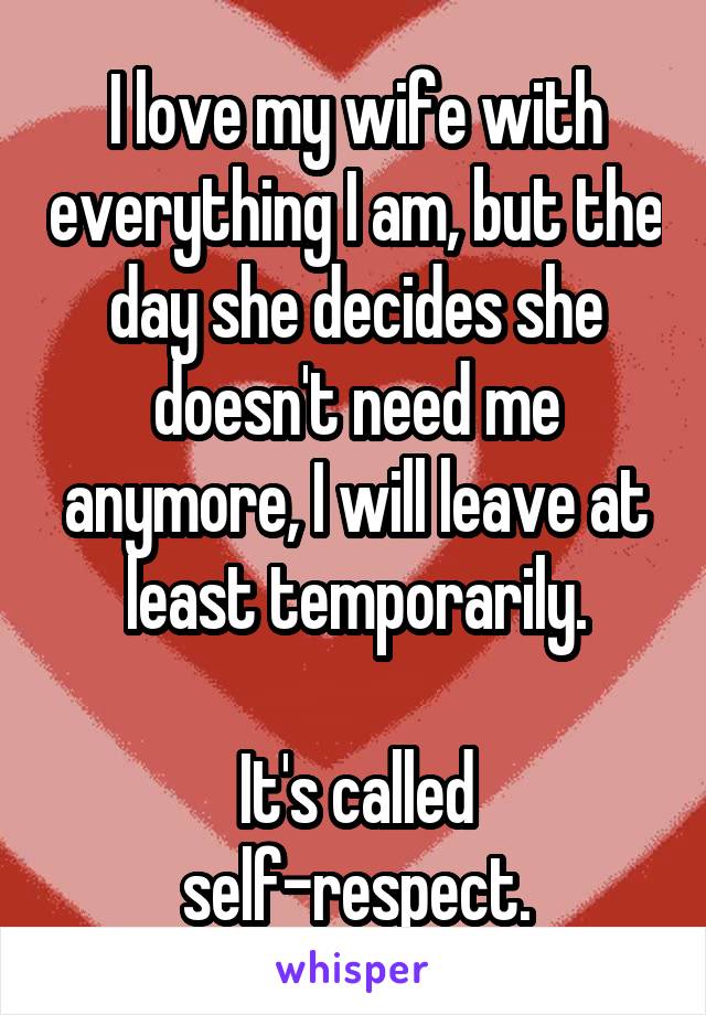 I love my wife with everything I am, but the day she decides she doesn't need me anymore, I will leave at least temporarily.

It's called self-respect.