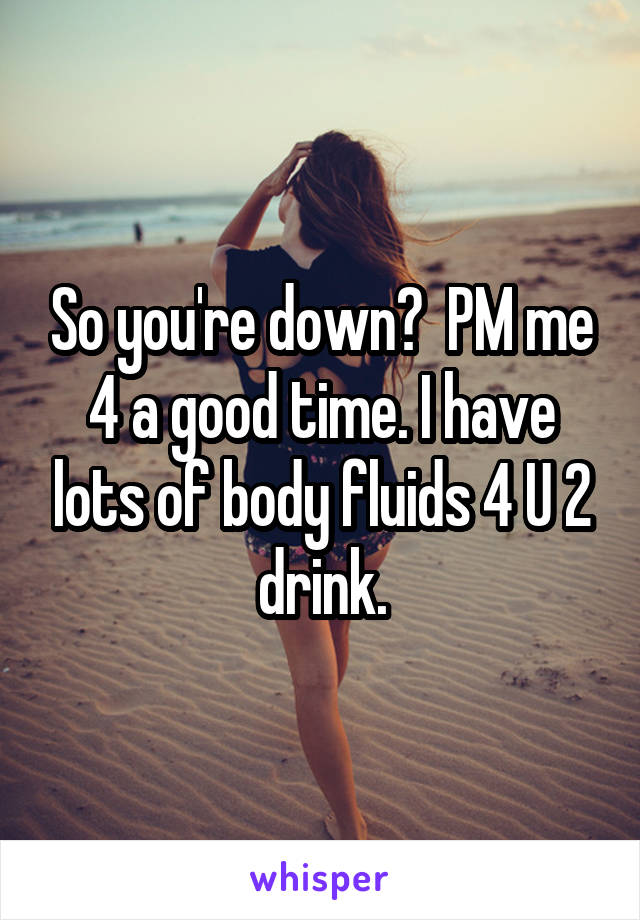 So you're down?  PM me 4 a good time. I have lots of body fluids 4 U 2 drink.