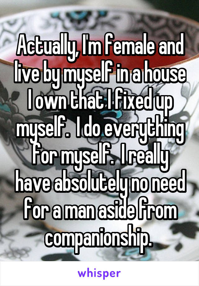 Actually, I'm female and live by myself in a house I own that I fixed up myself.  I do everything for myself.  I really have absolutely no need for a man aside from companionship. 