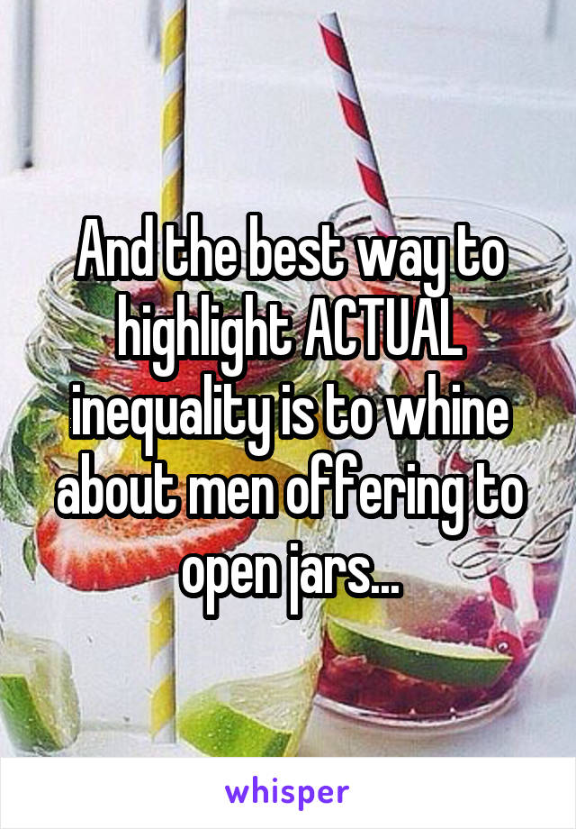 And the best way to highlight ACTUAL inequality is to whine about men offering to open jars...