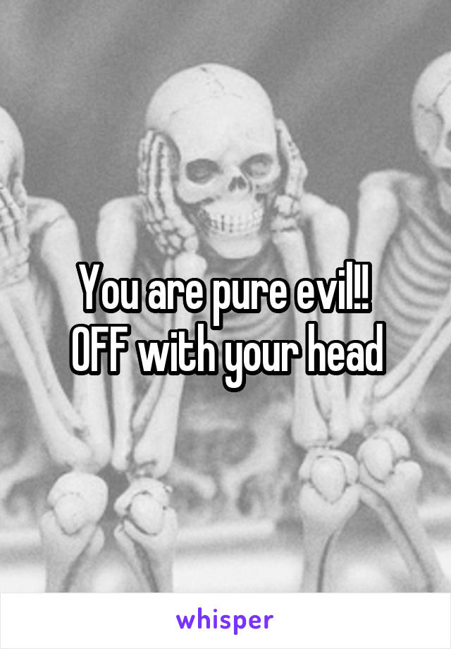 You are pure evil!! 
OFF with your head