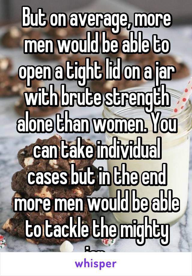 But on average, more men would be able to open a tight lid on a jar with brute strength alone than women. You can take individual cases but in the end more men would be able to tackle the mighty jar.