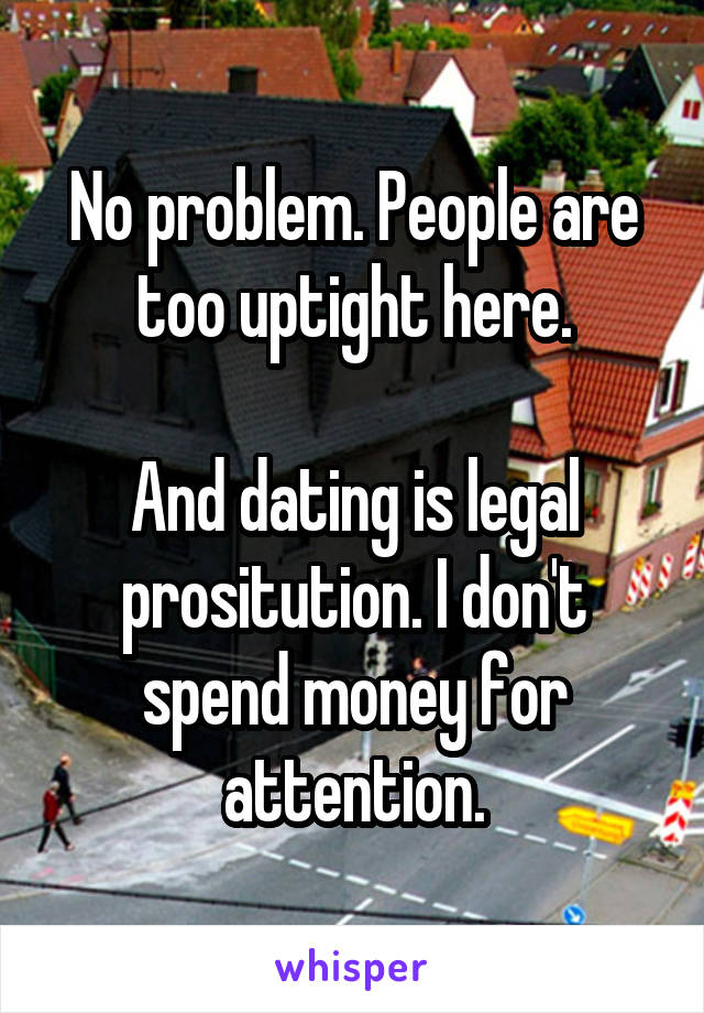 No problem. People are too uptight here.

And dating is legal prositution. I don't spend money for attention.