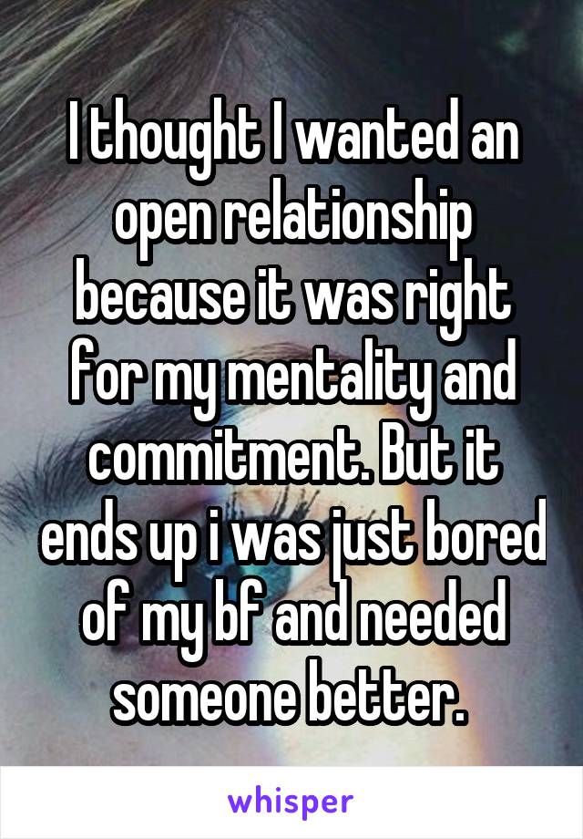 I thought I wanted an open relationship because it was right for my mentality and commitment. But it ends up i was just bored of my bf and needed someone better. 