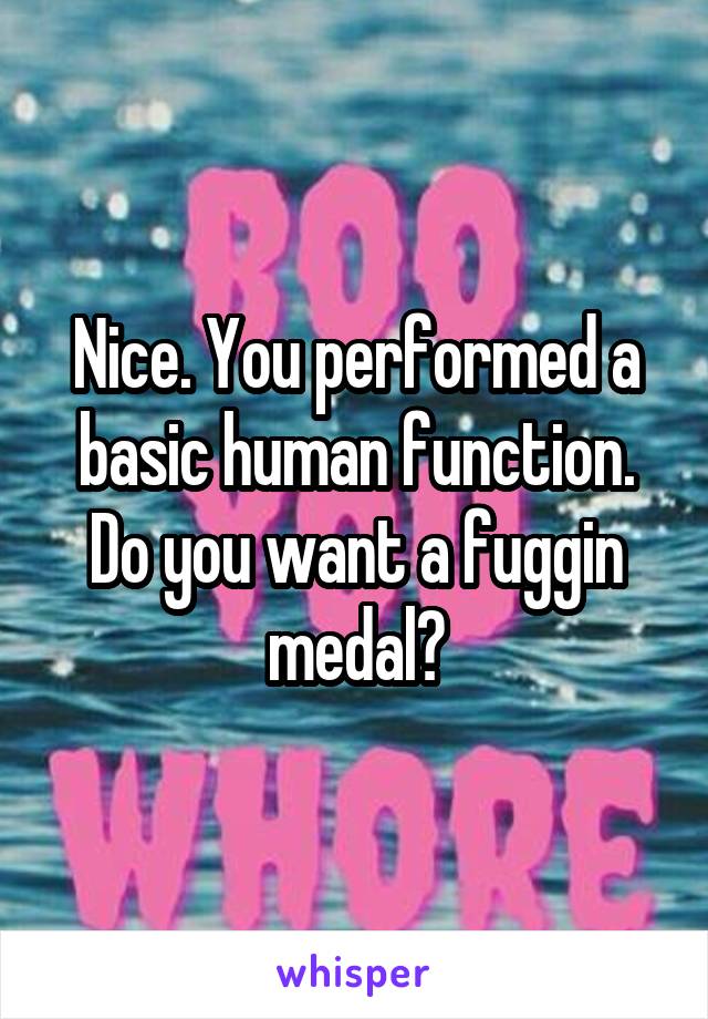 Nice. You performed a basic human function. Do you want a fuggin medal?