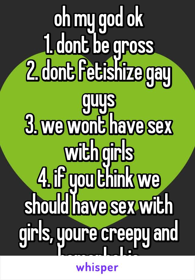 oh my god ok
1. dont be gross
2. dont fetishize gay guys
3. we wont have sex with girls
4. if you think we should have sex with girls, youre creepy and homophobic