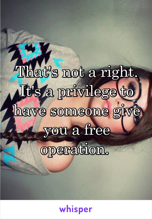 That's not a right. It's a privilege to have someone give you a free operation. 