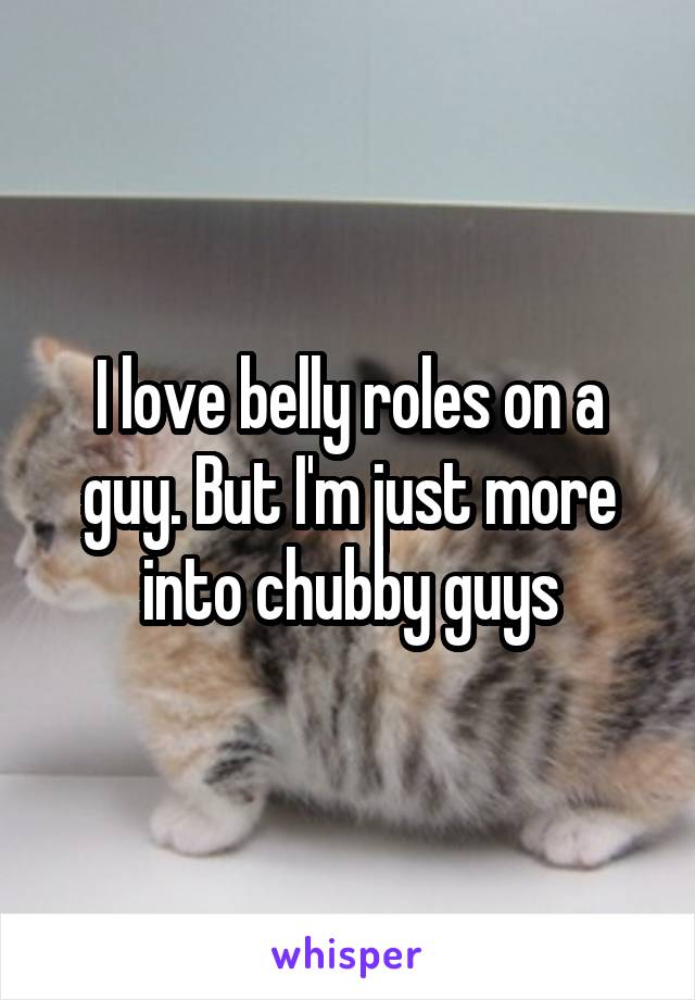 I love belly roles on a guy. But I'm just more into chubby guys