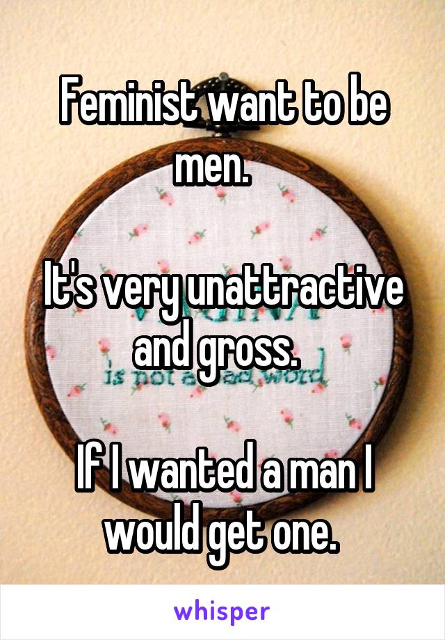 Feminist want to be men.   

It's very unattractive and gross.  

If I wanted a man I would get one. 