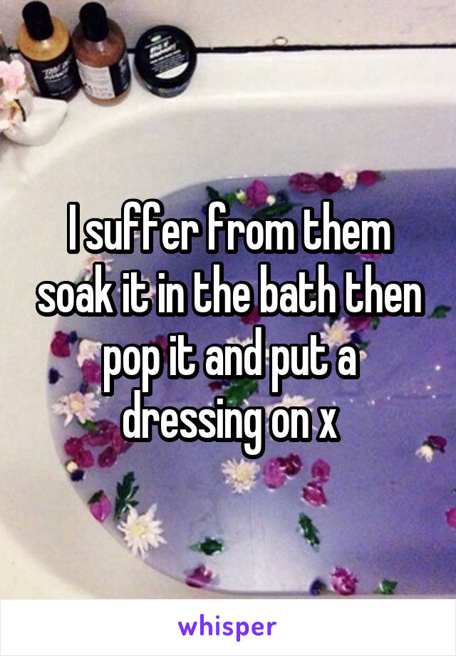 I suffer from them soak it in the bath then pop it and put a dressing on x