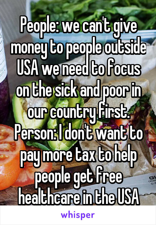 People: we can't give money to people outside USA we need to focus on the sick and poor in our country first.
Person: I don't want to pay more tax to help people get free healthcare in the USA