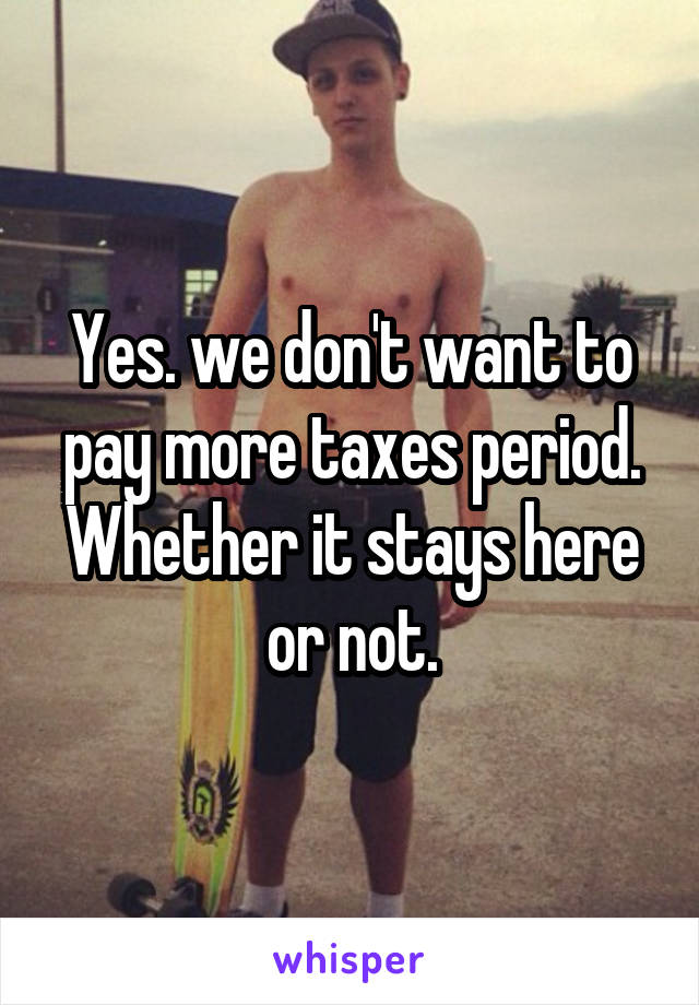 Yes. we don't want to pay more taxes period. Whether it stays here or not.