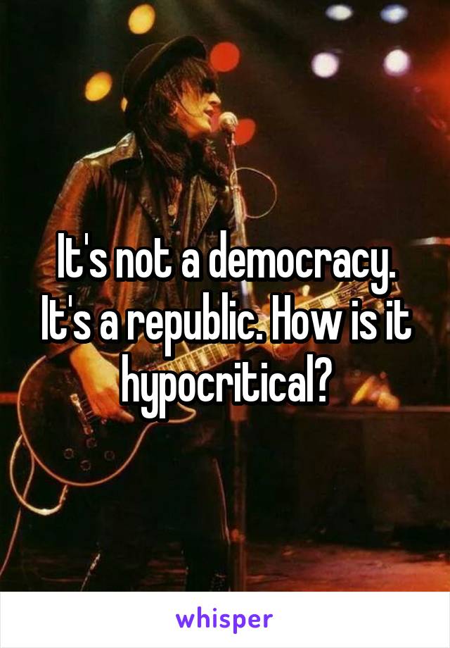 It's not a democracy. It's a republic. How is it hypocritical?