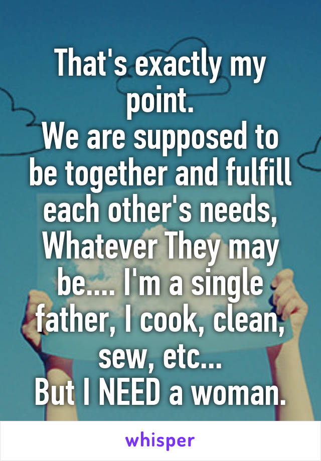 That's exactly my point.
We are supposed to be together and fulfill each other's needs,
Whatever They may be.... I'm a single father, I cook, clean, sew, etc...
But I NEED a woman.