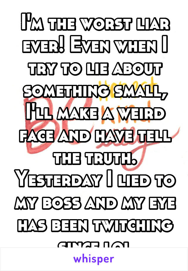 I'm the worst liar ever! Even when I try to lie about something small, I'll make a weird face and have tell the truth. Yesterday I lied to my boss and my eye has been twitching since lol