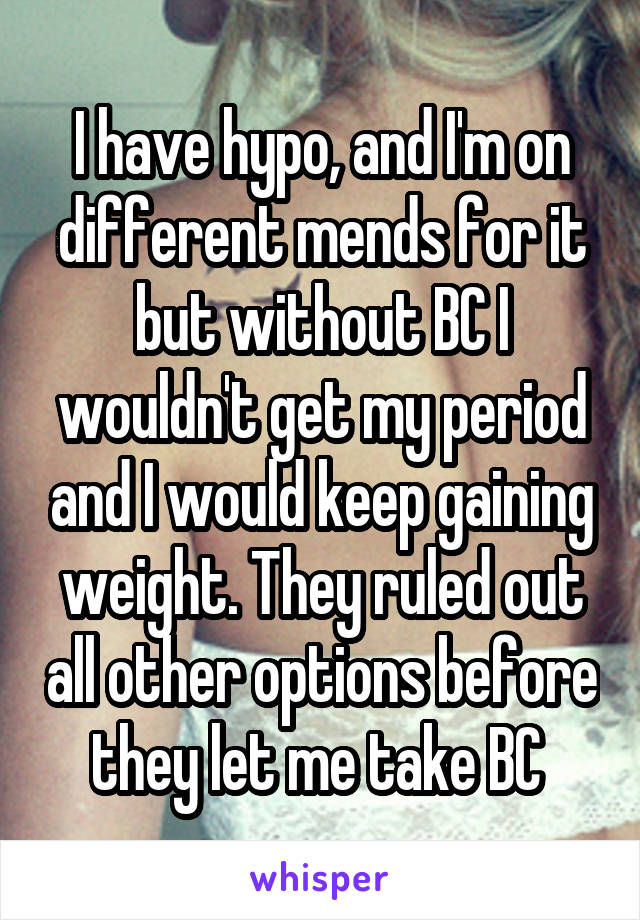 I have hypo, and I'm on different mends for it but without BC I wouldn't get my period and I would keep gaining weight. They ruled out all other options before they let me take BC 