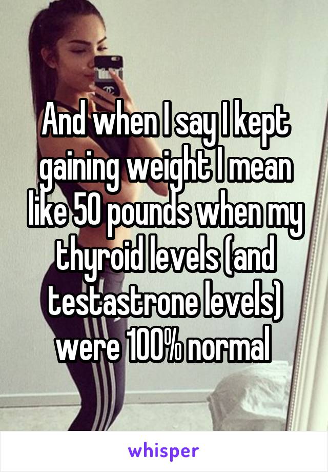 And when I say I kept gaining weight I mean like 50 pounds when my thyroid levels (and testastrone levels) were 100% normal 