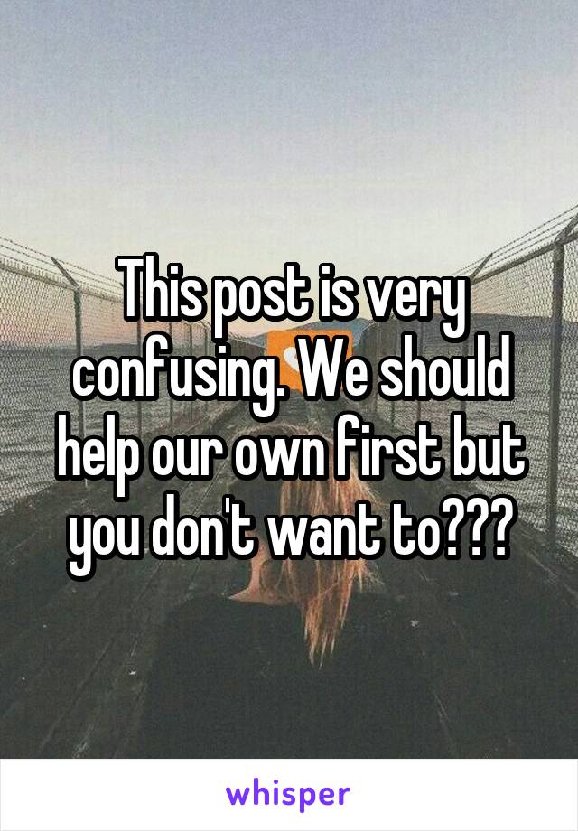 This post is very confusing. We should help our own first but you don't want to???