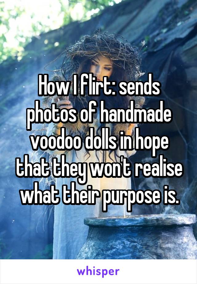 How I flirt: sends photos of handmade voodoo dolls in hope that they won't realise what their purpose is.