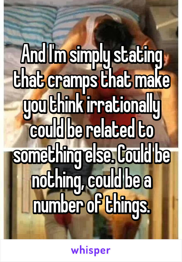 And I'm simply stating that cramps that make you think irrationally could be related to something else. Could be nothing, could be a number of things.