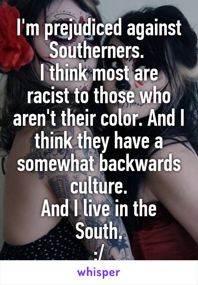 I'm prejudiced against Southerners. 
I think most are racist to those who aren't their color. And I think they have a somewhat backwards culture.
And I live in the South.
:/