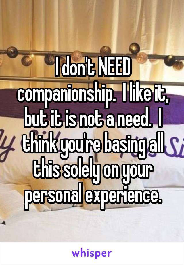 I don't NEED companionship.  I like it, but it is not a need.  I think you're basing all this solely on your personal experience.