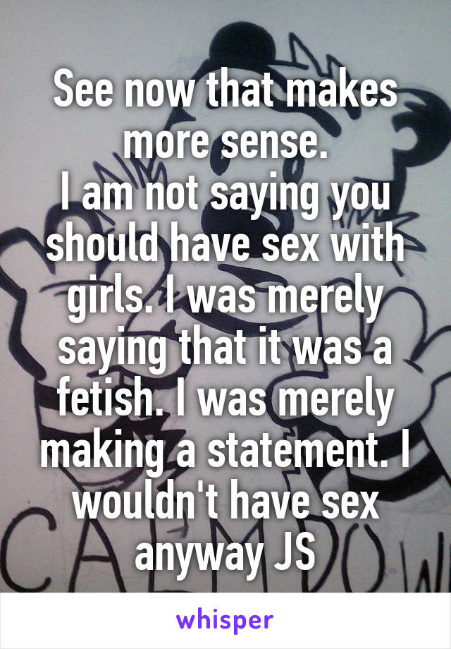 See now that makes more sense.
I am not saying you should have sex with girls. I was merely saying that it was a fetish. I was merely making a statement. I wouldn't have sex anyway JS