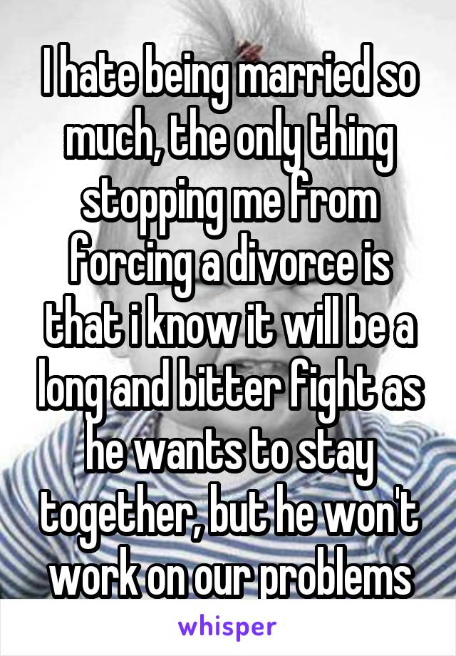 I hate being married so much, the only thing stopping me from forcing a divorce is that i know it will be a long and bitter fight as he wants to stay together, but he won't work on our problems