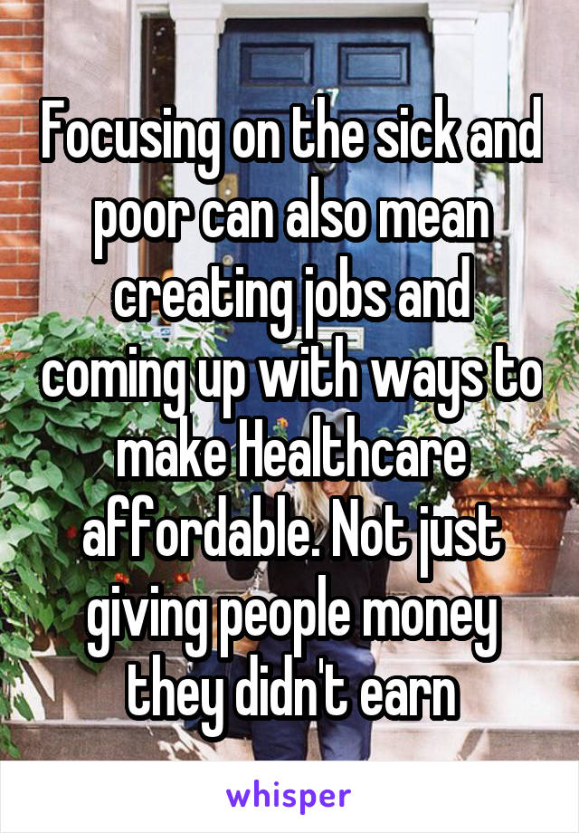 Focusing on the sick and poor can also mean creating jobs and coming up with ways to make Healthcare affordable. Not just giving people money they didn't earn