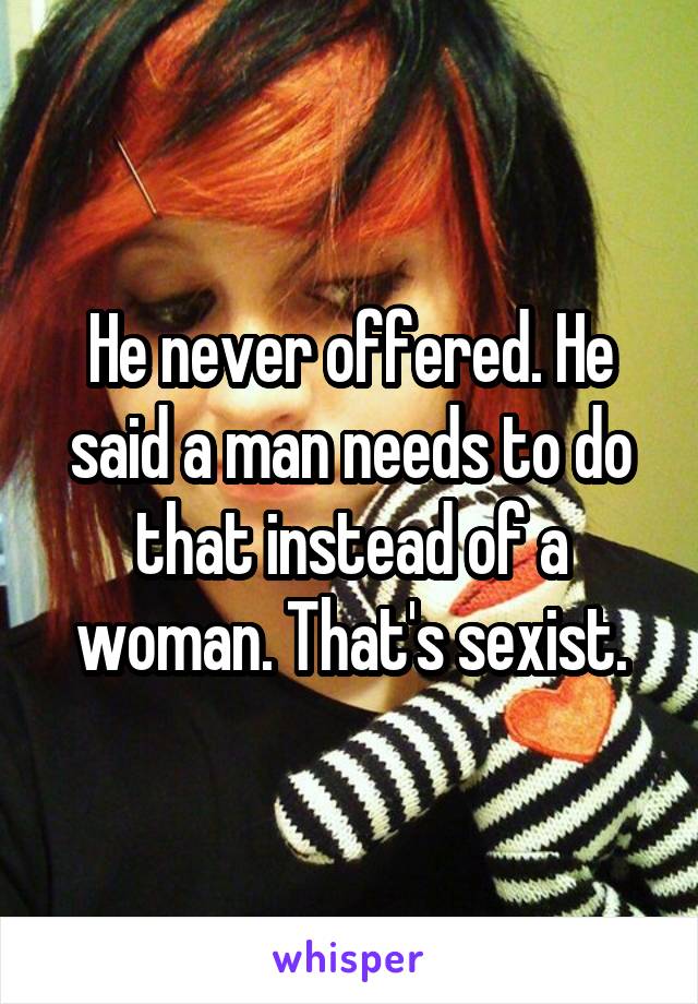 He never offered. He said a man needs to do that instead of a woman. That's sexist.