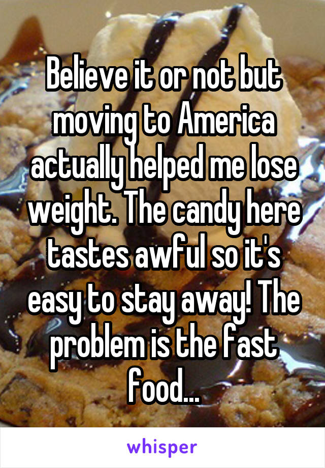 Believe it or not but moving to America actually helped me lose weight. The candy here tastes awful so it's easy to stay away! The problem is the fast food...
