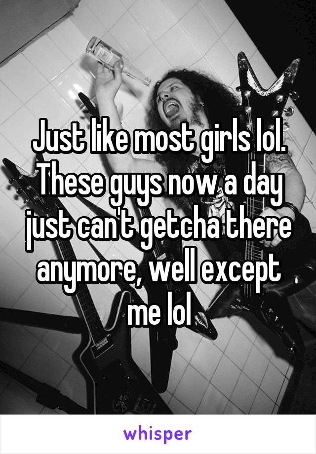 Just like most girls lol. These guys now a day just can't getcha there anymore, well except me lol