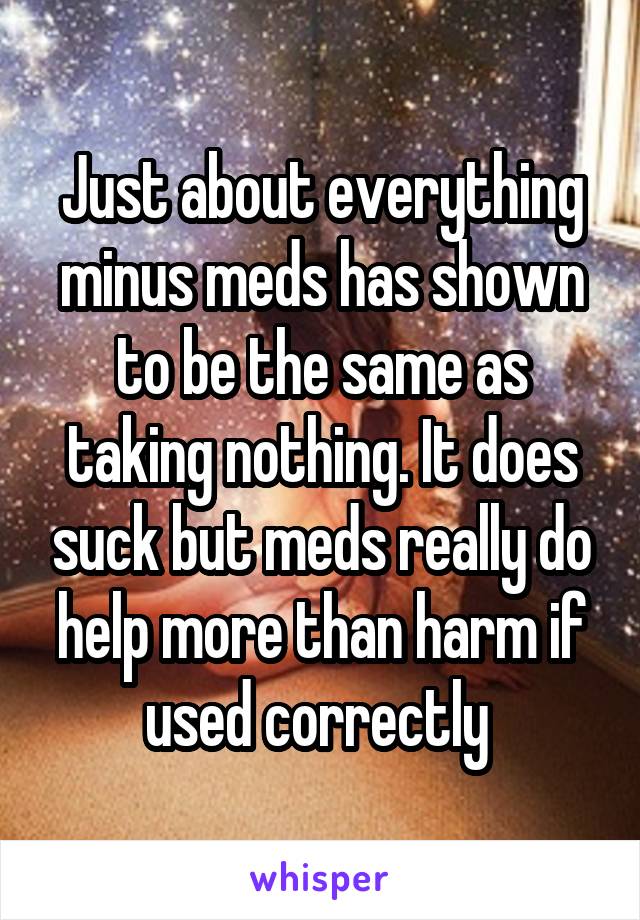 Just about everything minus meds has shown to be the same as taking nothing. It does suck but meds really do help more than harm if used correctly 