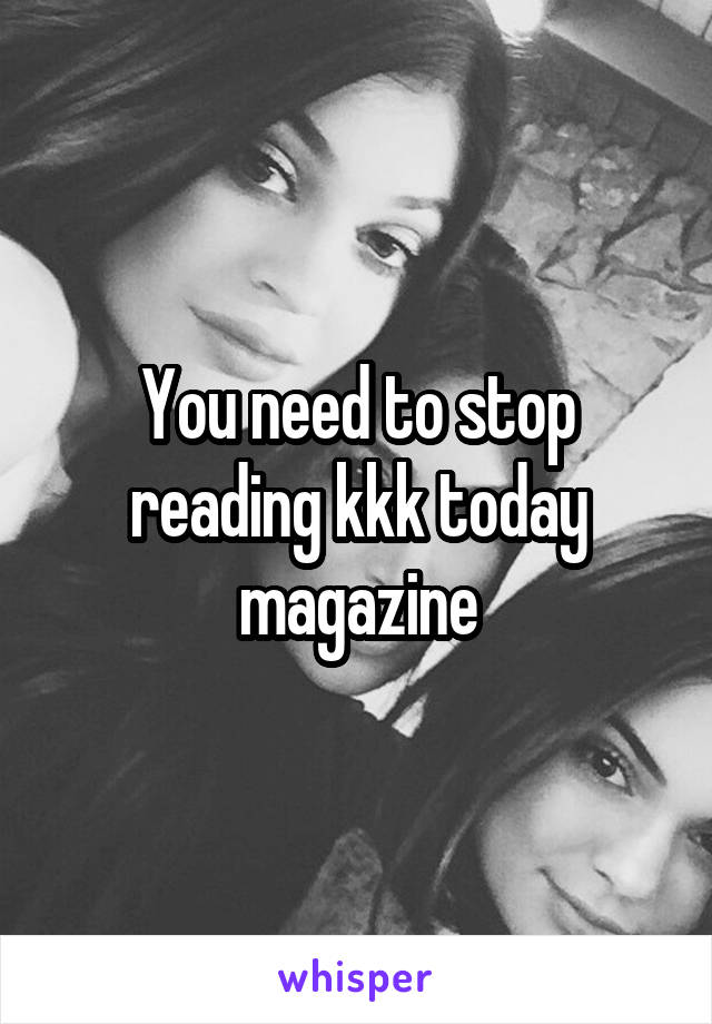 You need to stop reading kkk today magazine