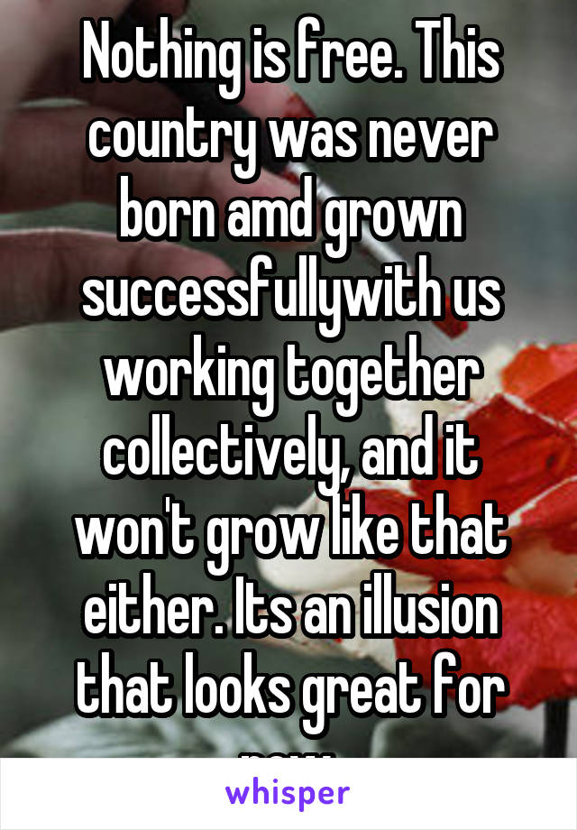 Nothing is free. This country was never born amd grown successfullywith us working together collectively, and it won't grow like that either. Its an illusion that looks great for now.