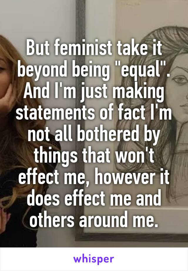 But feminist take it beyond being "equal".
And I'm just making statements of fact I'm not all bothered by things that won't effect me, however it does effect me and others around me.